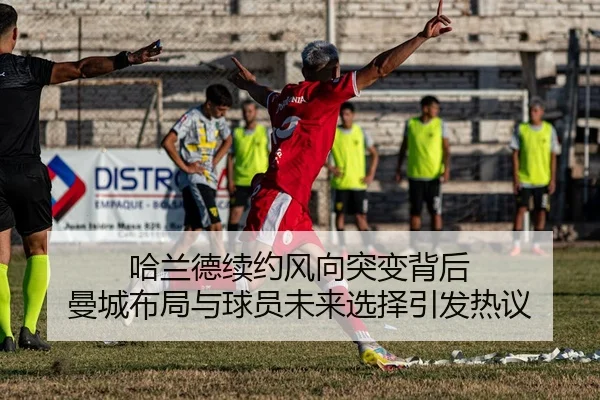 哈兰德续约风向突变背后 曼城布局与球员未来选择引发热议